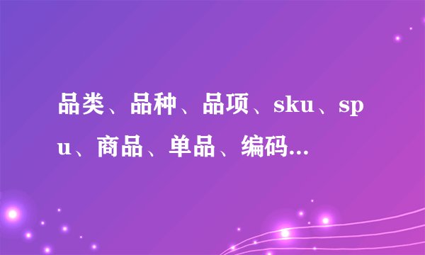 品类、品种、品项、sku、spu、商品、单品、编码、单位 区别