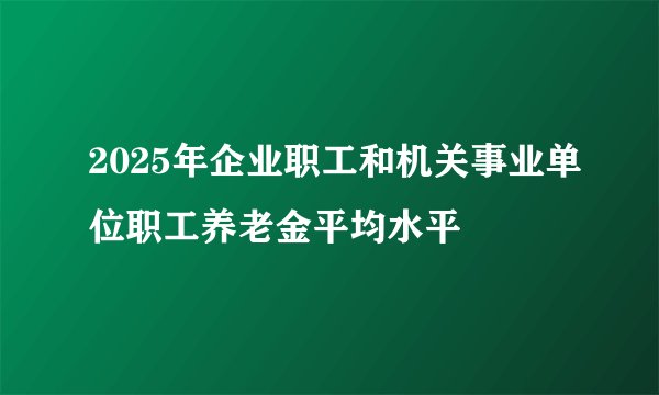 2025年企业职工和机关事业单位职工养老金平均水平