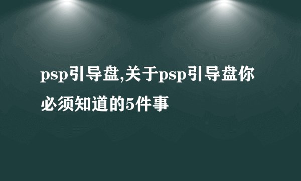 psp引导盘,关于psp引导盘你必须知道的5件事