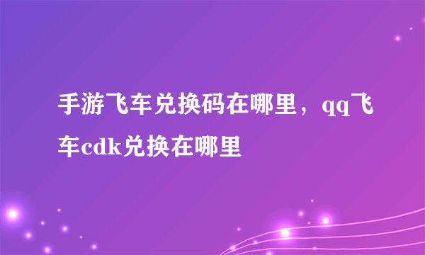 手游飞车兑换码在哪里，qq飞车cdk兑换在哪里