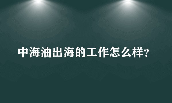 中海油出海的工作怎么样？