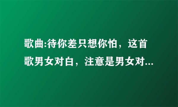 歌曲:待你差只想你怕，这首歌男女对白，注意是男女对白哪位大神能告诉一下。