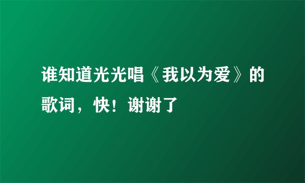 谁知道光光唱《我以为爱》的歌词，快！谢谢了