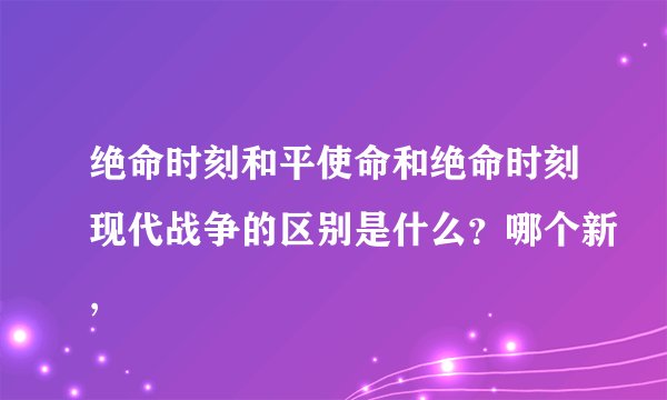 绝命时刻和平使命和绝命时刻现代战争的区别是什么？哪个新,