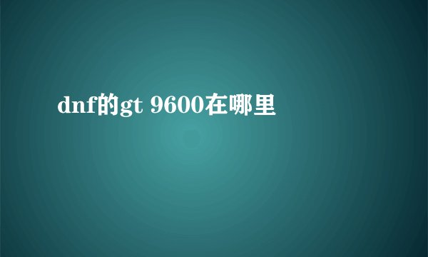 dnf的gt 9600在哪里
