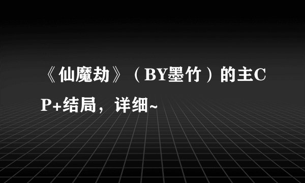 《仙魔劫》(BY墨竹)的主CP+结局,详细~