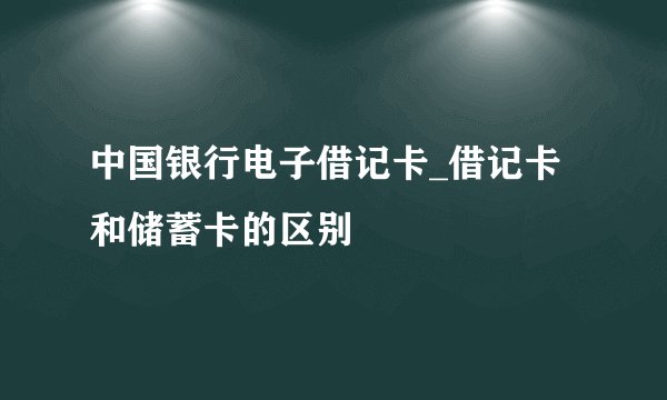 中国银行电子借记卡_借记卡和储蓄卡的区别
