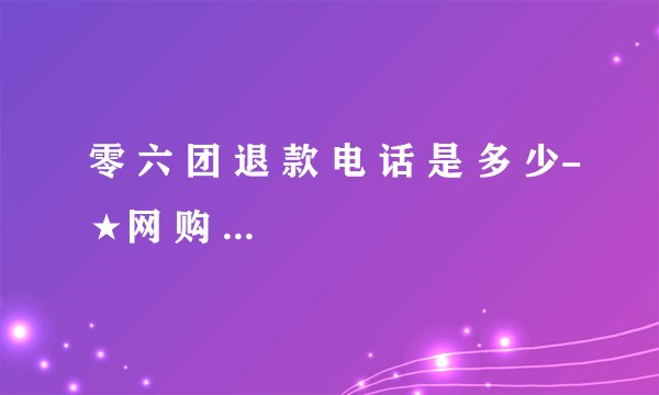 零 六 团 退 款 电 话 是 多 少-★网 购 提 供★
