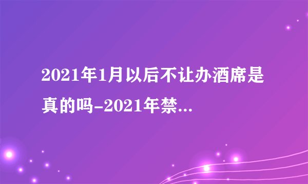 2021年1月以后不让办酒席是真的吗-2021年禁止办酒席通知是怎样的