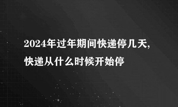 2024年过年期间快递停几天,快递从什么时候开始停