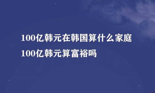 100亿韩元在韩国算什么家庭 100亿韩元算富裕吗