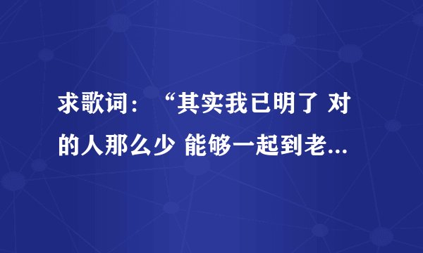 求歌词：“其实我已明了 对的人那么少 能够一起到老 那比什么都重要”，这首歌的名字叫做什么啊？