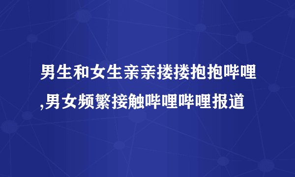 男生和女生亲亲搂搂抱抱哔哩,男女频繁接触哔哩哔哩报道