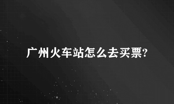 广州火车站怎么去买票?