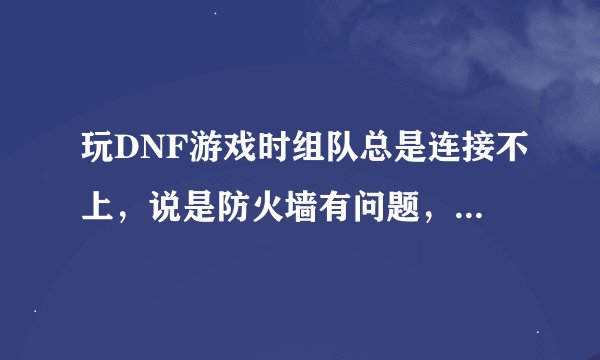 玩DNF游戏时组队总是连接不上，说是防火墙有问题，那到底是什么原因？？？怎么才能解决？？急！！！