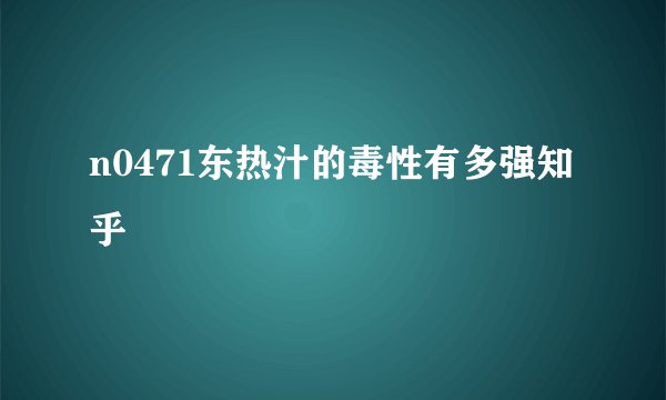 n0471东热汁的毒性有多强知乎