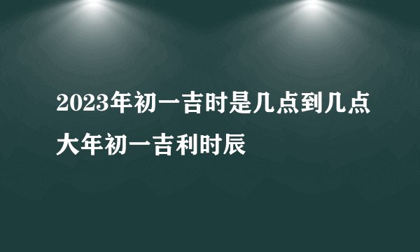 2023年初一吉时是几点到几点大年初一吉利时辰