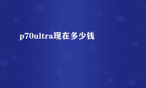 p70ultra现在多少钱