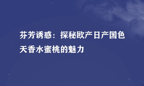 芬芳诱惑：探秘欧产日产国色天香水蜜桃的魅力