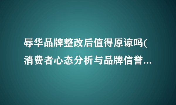 辱华品牌整改后值得原谅吗(消费者心态分析与品牌信誉修复策略探讨)