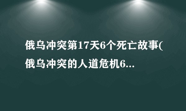 俄乌冲突第17天6个死亡故事(俄乌冲突的人道危机6个生命的悲剧)_百度...