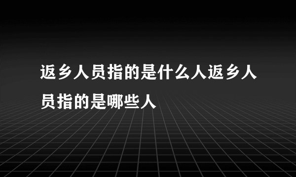 返乡人员指的是什么人返乡人员指的是哪些人