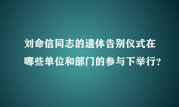 刘命信同志的遗体告别仪式在哪些单位和部门的参与下举行？