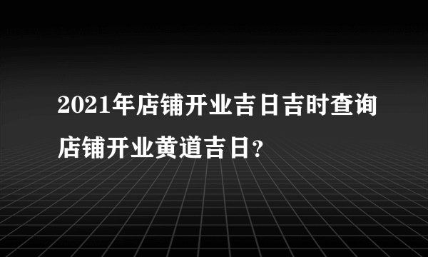 2021年店铺开业吉日吉时查询店铺开业黄道吉日？