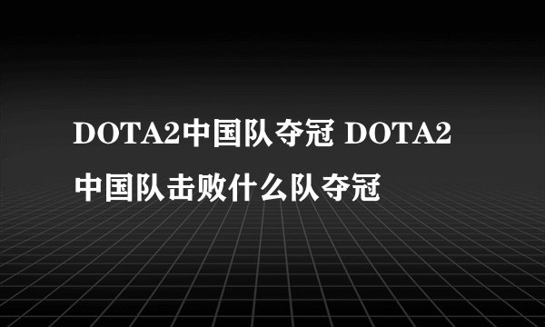 DOTA2中国队夺冠 DOTA2中国队击败什么队夺冠
