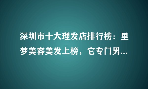 深圳市十大理发店排行榜：里梦美容美发上榜，它专门男士设计发型