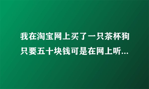 我在淘宝网上买了一只茶杯狗只要五十块钱可是在网上听他们说淘宝网上这种狗不是有病就是骗局如果狗狗真