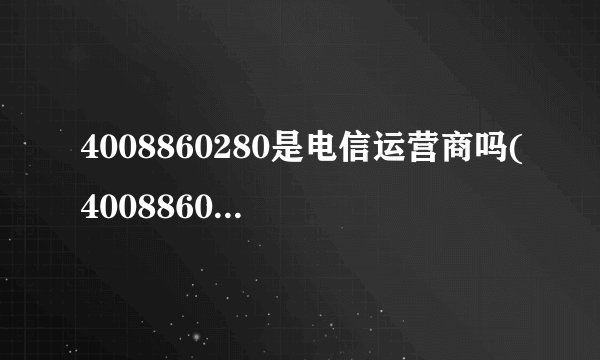 4008860280是电信运营商吗(4008860280是哪里的)