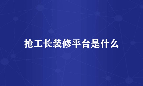 抢工长装修平台是什么