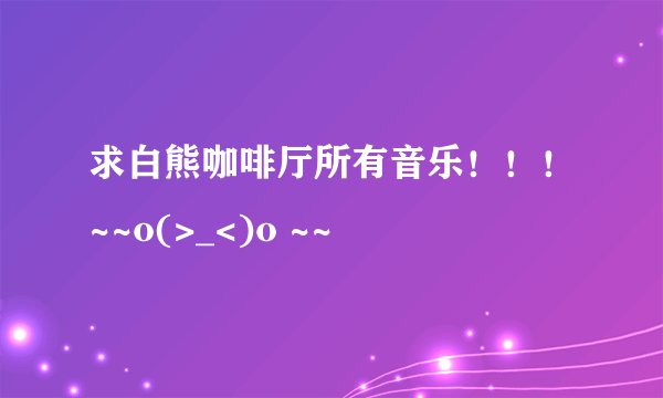 求白熊咖啡厅所有音乐！！！~~o(>_<)o ~~