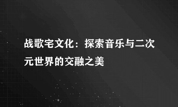 战歌宅文化：探索音乐与二次元世界的交融之美