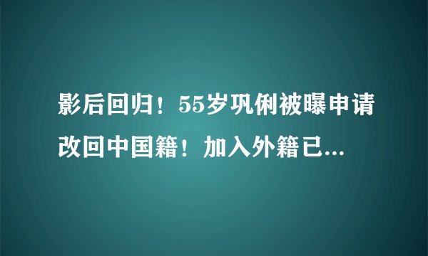 影后回归！55岁巩俐被曝申请改回中国籍！加入外籍已经长达13年～