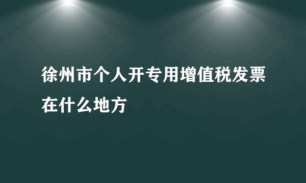 徐州市个人开专用增值税发票在什么地方