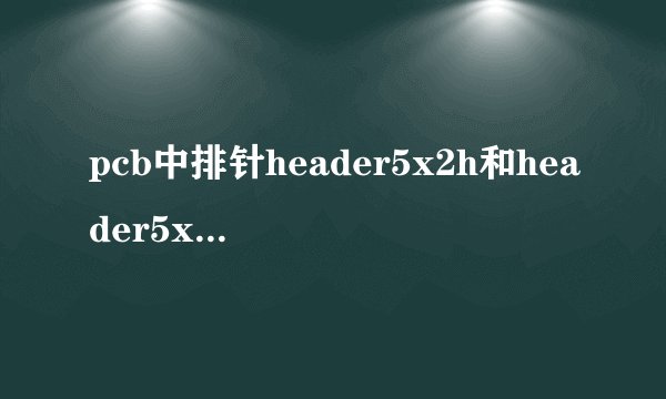 pcb中排针header5x2h和header5x2a和header5x2的区别