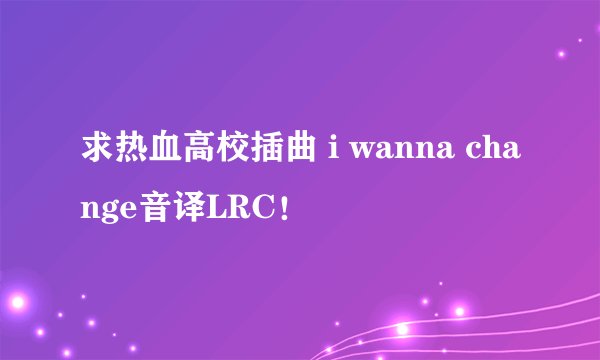 求热血高校插曲 i wanna change音译LRC！