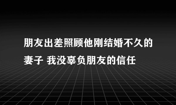 朋友出差照顾他刚结婚不久的妻子 我没辜负朋友的信任