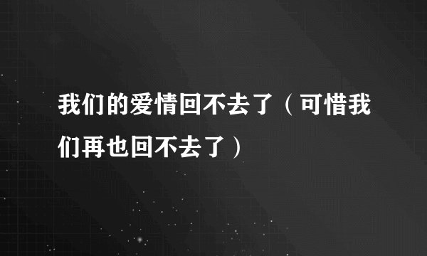 我们的爱情回不去了（可惜我们再也回不去了）