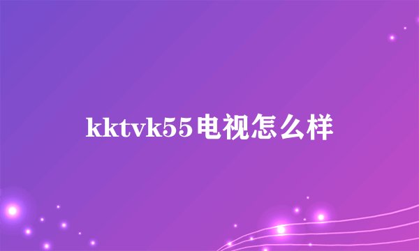kktvk55电视怎么样