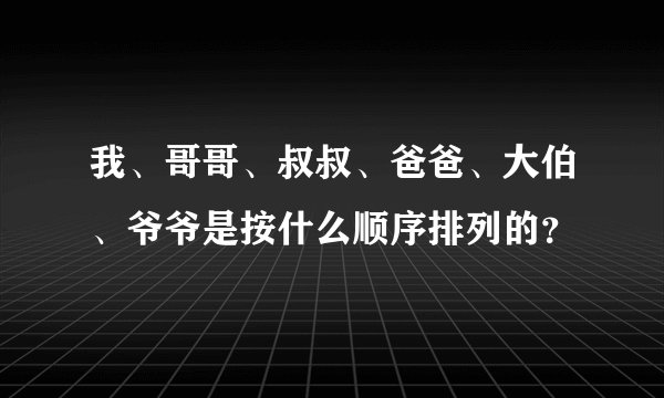 我、哥哥、叔叔、爸爸、大伯、爷爷是按什么顺序排列的？