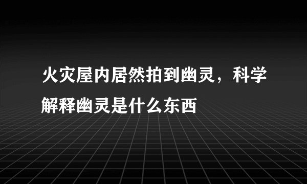 火灾屋内居然拍到幽灵，科学解释幽灵是什么东西