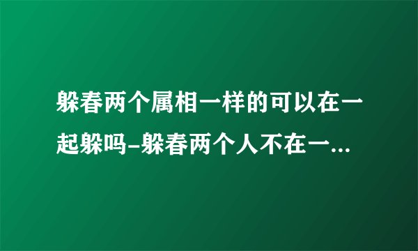 躲春两个属相一样的可以在一起躲吗-躲春两个人不在一个屋就可以吗