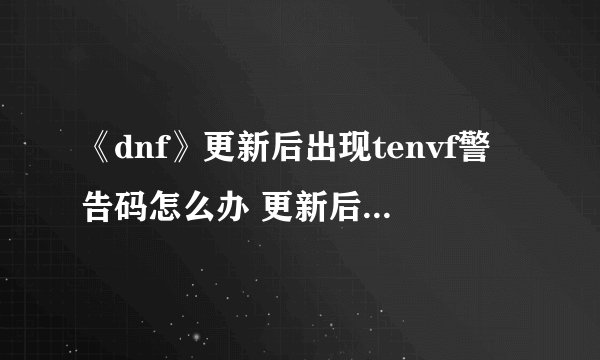 《dnf》更新后出现tenvf警告码怎么办 更新后出现tenvf警告码官方解决方案