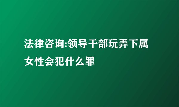 法律咨询:领导干部玩弄下属女性会犯什么罪