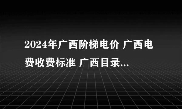 2024年广西阶梯电价 广西电费收费标准 广西目录销售电价2024