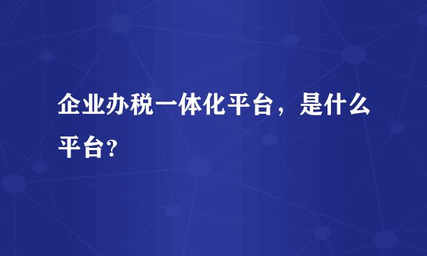 企业办税一体化平台，是什么平台？