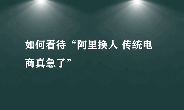 如何看待“阿里换人 传统电商真急了”